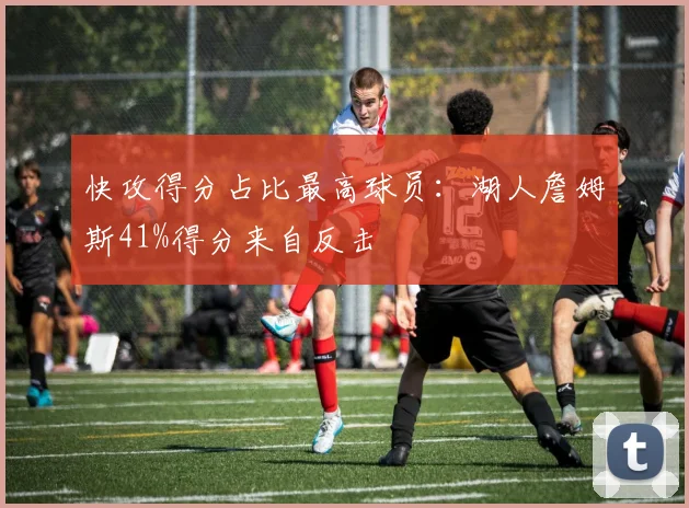 快攻得分占比最高球员：湖人詹姆斯41%得分来自反击