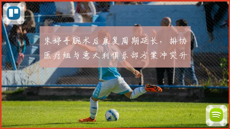 朱婷手腕术后康复周期延长，排协医疗组与意大利俱乐部方案冲突升级