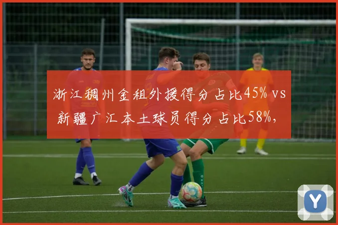 浙江稠州金租外援得分占比45% vs 新疆广汇本土球员得分占比58%，谁更依赖外援？