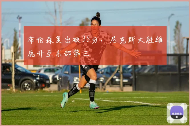 布伦森复出砍35分，尼克斯大胜雄鹿升至东部第三