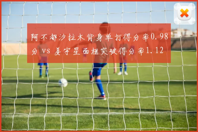阿不都沙拉木背身单打得分率0.98分 vs 姜宇星面框突破得分率1.12分，锋线进攻选择差异