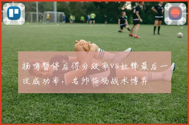 杨鸣暂停后得分效率vs杜锋最后一攻成功率，名帅临场战术博弈