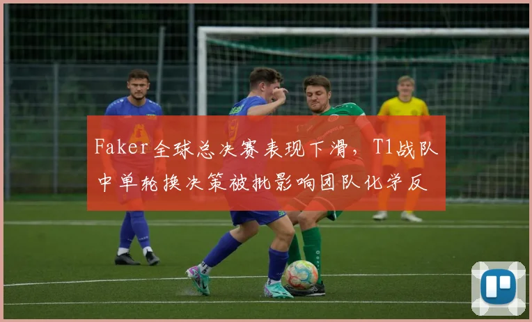 Faker全球总决赛表现下滑，T1战队中单轮换决策被批影响团队化学反应