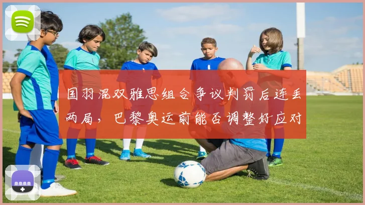国羽混双雅思组合争议判罚后连丢两局，巴黎奥运前能否调整好应对策略？