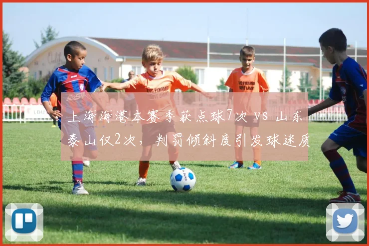 上海海港本赛季获点球7次 vs 山东泰山仅2次，判罚倾斜度引发球迷质疑